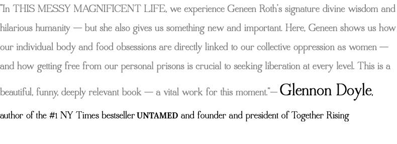 "In THIS MESSY MAGNIFICENT LIFE, we experience Geneen Roth's signature divine wisdom and hilarious humanity -- but she also gives us something new and important. Here, Geneen shows us how our individual body and food obsessions are directly linked to our collective oppression as women -- and how getting free from our personal prisons is crucial to seeking liberation at every level. This is a beautiful, funny, deeply relevant book -- a vital work for this moment."— Glennon Doyle, author of the #1 NY Times bestseller UNTAMED and founder and president of Together Rising 