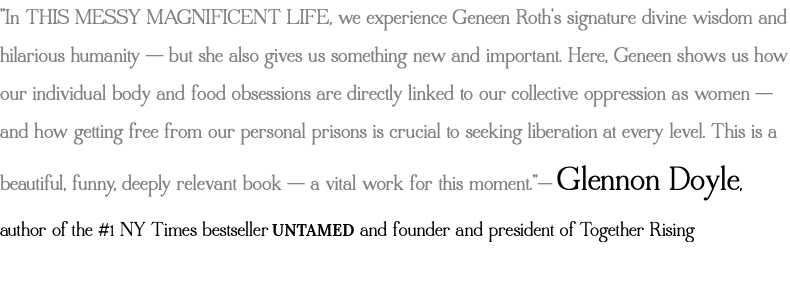 "In THIS MESSY MAGNIFICENT LIFE, we experience Geneen Roth's signature divine wisdom and hilarious humanity -- but she also gives us something new and important. Here, Geneen shows us how our individual body and food obsessions are directly linked to our collective oppression as women -- and how getting free from our personal prisons is crucial to seeking liberation at every level. This is a beautiful, funny, deeply relevant book -- a vital work for this moment."— Glennon Doyle, author of the #1 NY Times bestseller UNTAMED and founder and president of Together Rising 
