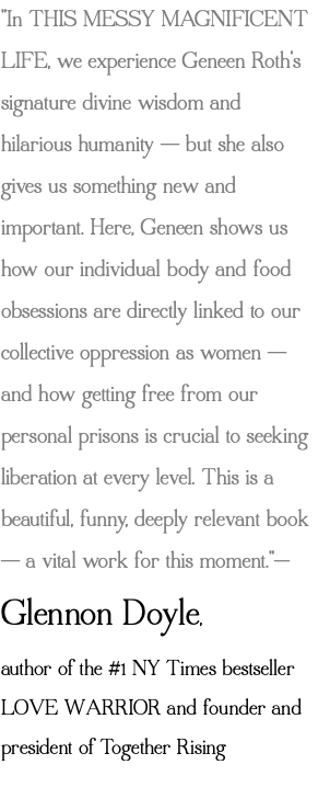 "In THIS MESSY MAGNIFICENT LIFE, we experience Geneen Roth's signature divine wisdom and hilarious humanity -- but she also gives us something new and important. Here, Geneen shows us how our individual body and food obsessions are directly linked to our collective oppression as women -- and how getting free from our personal prisons is crucial to seeking liberation at every level. This is a beautiful, funny, deeply relevant book -- a vital work for this moment."— Glennon Doyle, author of the #1 NY Times bestseller LOVE WARRIOR and founder and president of Together Rising 